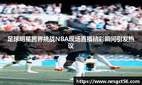 足球明星跨界挑战NBA现场直播精彩瞬间引发热议
